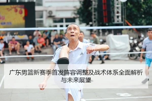 广东男篮新赛季首发阵容调整及战术体系全面解析与未来展望