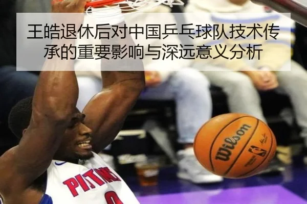王皓退休后对中国乒乓球队技术传承的重要影响与深远意义分析